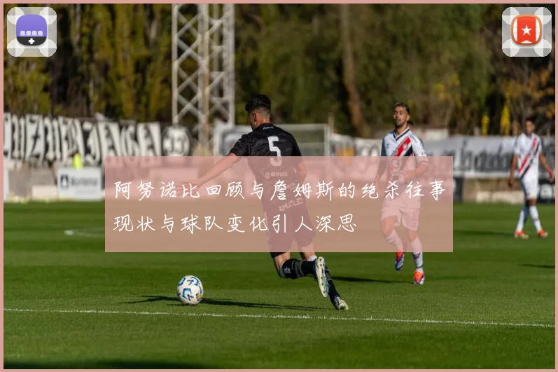阿努诺比回顾与詹姆斯的绝杀往事现状与球队变化引人深思