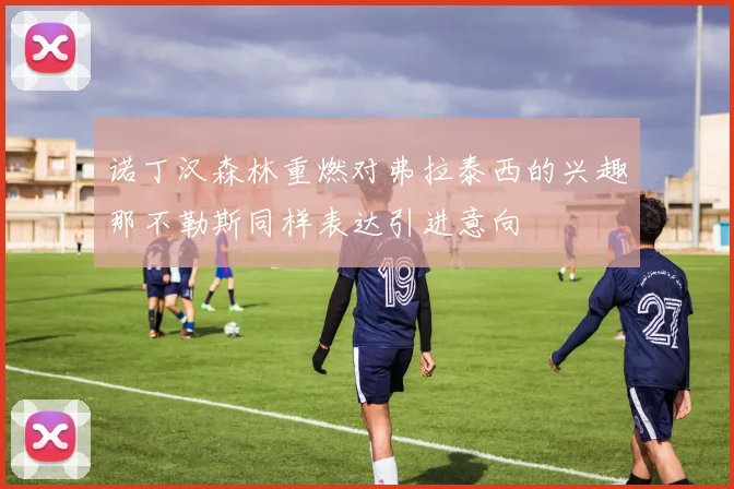 诺丁汉森林重燃对弗拉泰西的兴趣那不勒斯同样表达引进意向