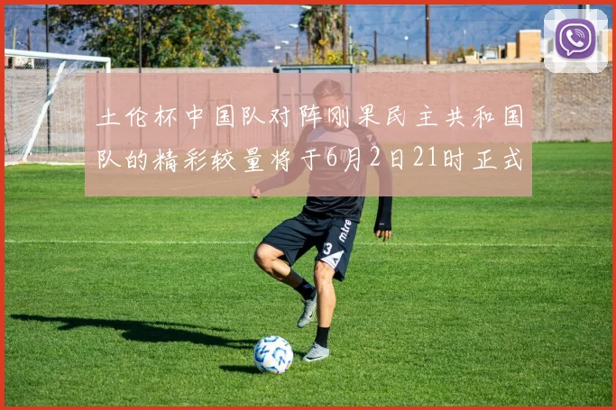 土伦杯中国队对阵刚果民主共和国队的精彩较量将于6月2日21时正式开启