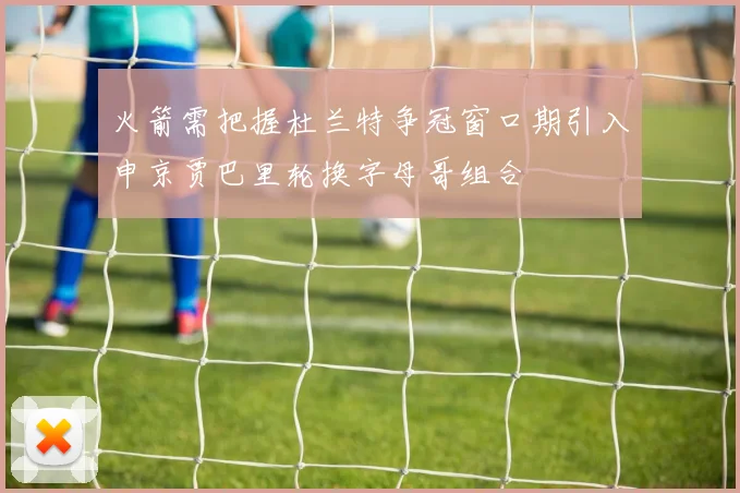 火箭需把握杜兰特争冠窗口期引入申京贾巴里轮换字母哥组合