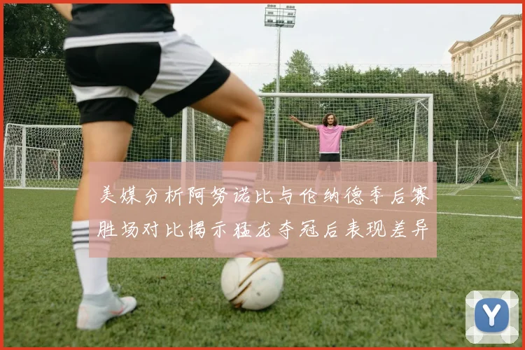 美媒分析阿努诺比与伦纳德季后赛胜场对比揭示猛龙夺冠后表现差异