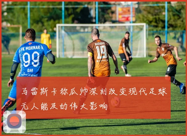 马雷斯卡称瓜帅深刻改变现代足球无人能及的伟大影响