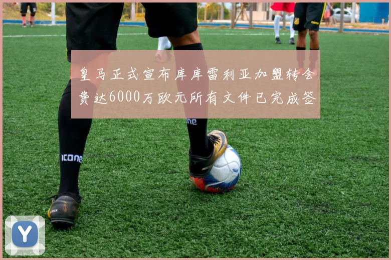 皇马正式宣布库库雷利亚加盟转会费达6000万欧元所有文件已完成签署
