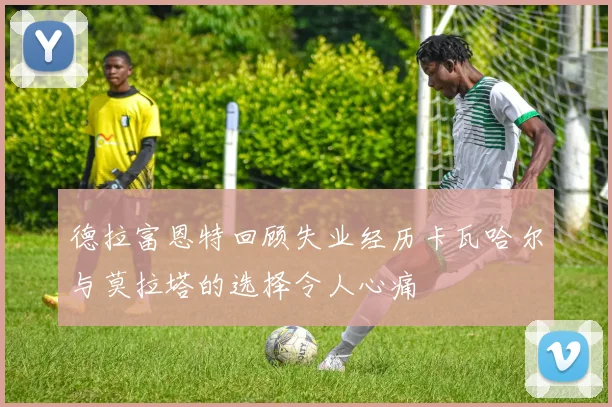 德拉富恩特回顾失业经历卡瓦哈尔与莫拉塔的选择令人心痛