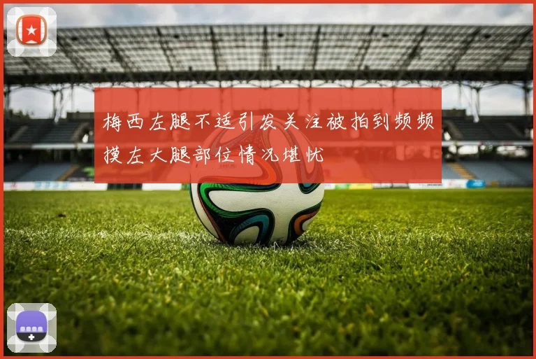 梅西左腿不适引发关注被拍到频频摸左大腿部位情况堪忧